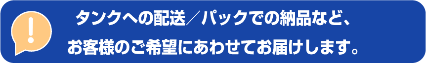 タンクへの配送/パックでの納品など、お客様のご希望にあわせてお届けします。 タンクへの配送/パックでの納品など、お客様のご希望にあわせてお届けします。