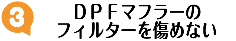 ポイント3:DPFマフラーのフィルターを傷めない ポイント3:DPFマフラーのフィルターを傷めない