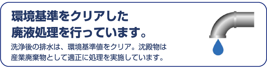 環境基準をクリアした廃液処理を行っています。 洗浄後の排水は、環境基準値をクリア。沈殿物は産業廃棄物として適正に処理を実施しています。